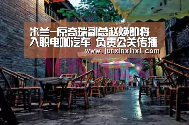 米兰-原奇瑞副总赵焕即将入职电咖汽车 负责公关传播(图4) 米兰