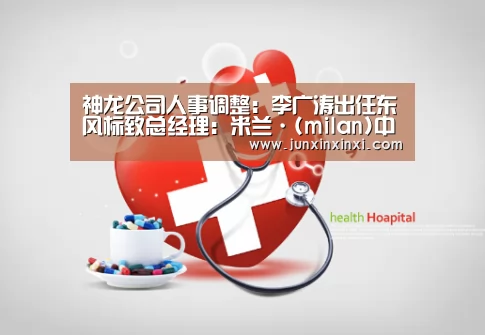 神龙公司人事调整:李广涛出任东风标致总经理:米兰·(milan)中国官方网站(图4) 米兰·(milan)
