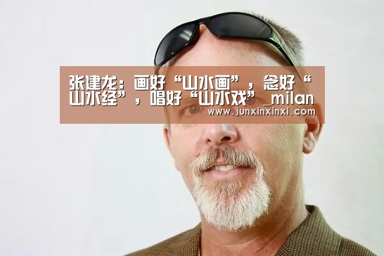 张建龙:画好“山水画”,念好“山水经”,唱好“山水戏”_milan(图1) 米兰·(milan)