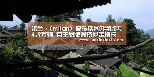 米兰·(milan)_奇瑞集团7月销售4.9万辆 自主品牌保持稳定增长(图4) 米兰·(milan)中国官方网站